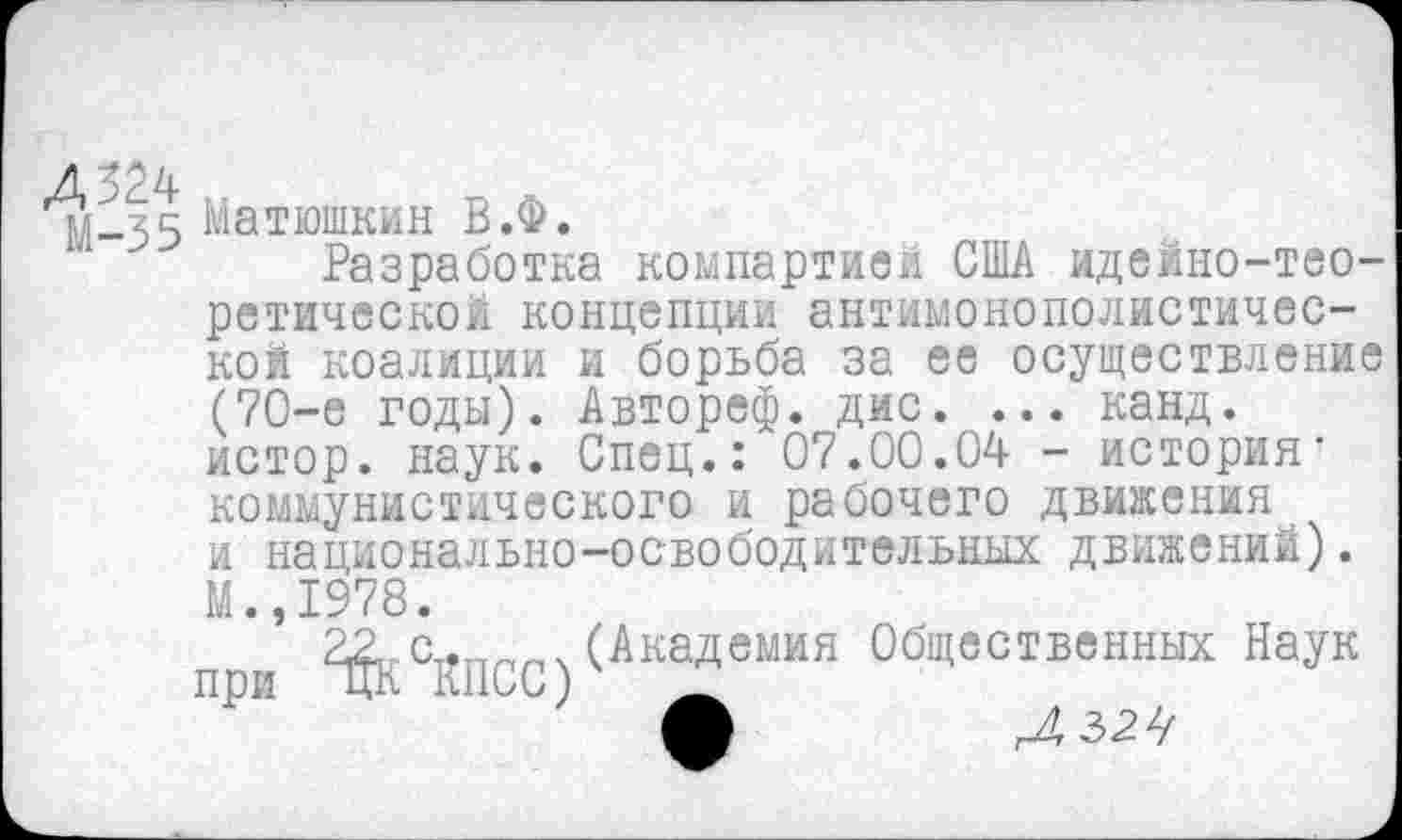 ﻿Д324
М-35
Матюшкин В.Ф.
Разработка компартией США идейно-тео-
ретической концепции антимонополистической коалиции и борьба за ее осуществление (70-е годы). Автореф. дис. ... канд. истор. наук. Спец.: 07.00.04 - история* коммунистического и рабочего движения и национально-освободительных движений).
М.,1978.
при ^^ПСС)
(Академия Общественных Наук
гА М